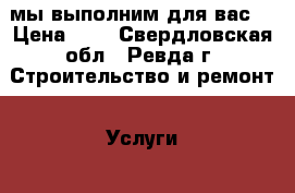 мы выполним для вас: › Цена ­ 5 - Свердловская обл., Ревда г. Строительство и ремонт » Услуги   . Свердловская обл.,Ревда г.